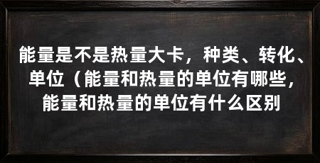 能量是不是热量大卡，种类、转化、单位（能量和热量的单位有哪些，能量和热量的单位有什么区别