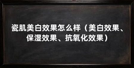 瓷肌美白效果怎么样（美白效果、保湿效果、抗氧化效果）