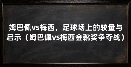 姆巴佩vs梅西,足球场上的较量与启示(姆巴佩vs梅西金靴奖争夺战)