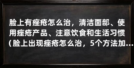 脸上有痤疮怎么治,清洁面部、使用痤疮产品、注意饮食和生活习惯(脸上出现痤疮怎么治,5个方法加速消除痤疮,痘印淡化