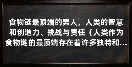 食物链最顶端的男人，人类的智慧和创造力、挑战与责任（人类作为食物链的最顶端存在着许多独特和令人称奇的特质