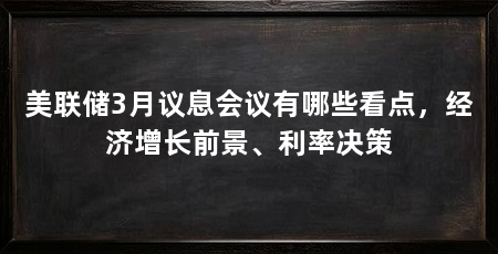 美联储3月议息会议有哪些看点，经济增长前景、利率决策