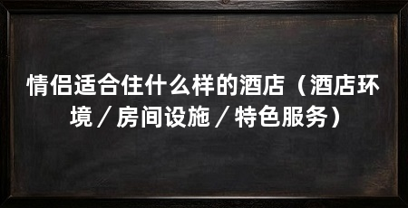 情侣适合住什么样的酒店（酒店环境／房间设施／特色服务）