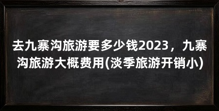 去九寨沟旅游要多少钱2023,九寨沟旅游大概费用(淡季旅游开销小)