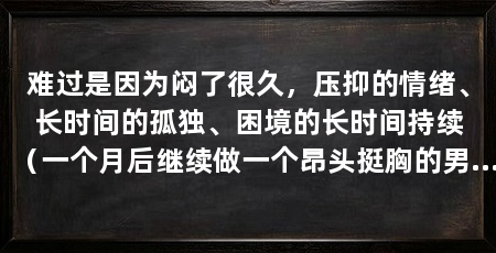 难过是因为闷了很久，压抑的情绪、长时间的孤独、困境的长时间持续（一个月后继续做一个昂头挺胸的男人，祝你早日摆脱现在的困境