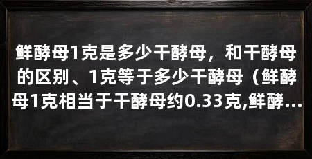 鲜酵母1克是多少干酵母,和干酵母的区别、1克等于多少干酵母(鲜酵母1克相当于干酵母约0.33克,鲜酵母约0.33克