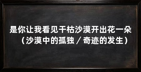 是你让我看见干枯沙漠开出花一朵（沙漠中的孤独／奇迹的发生）