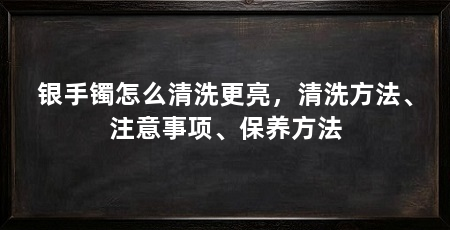 银手镯怎么清洗更亮，清洗方法、注意事项、保养方法