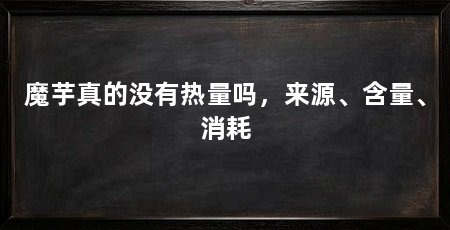 魔芋真的没有热量吗,来源、含量、消耗