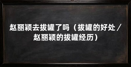 赵丽颖去拔罐了吗（拔罐的好处／赵丽颖的拔罐经历）