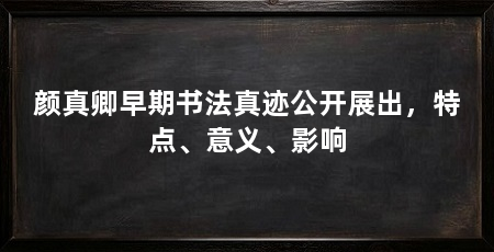 颜真卿早期书法真迹公开展出，特点、意义、影响