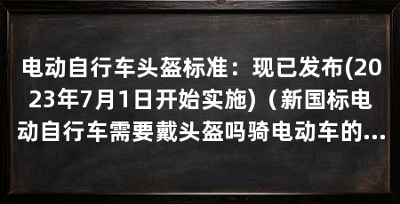 电动自行车头盔标准:现已发布(2023年7月1日开始实施)(新国标电动自行车需要戴头盔吗骑电动车的人需要戴头盔吗