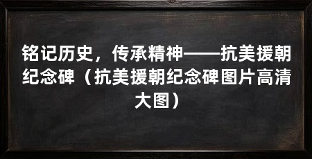 铭记历史,传承精神——抗美援朝纪念碑(抗美援朝纪念碑图片高清大图)