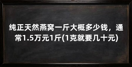 纯正天然燕窝一斤大概多少钱,通常1.5万元1斤(1克就要几十元)
