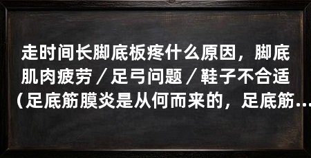走时间长脚底板疼什么原因,脚底肌肉疲劳/足弓问题/鞋子不合适(足底筋膜炎是从何而来的,足底筋膜炎是从何而来的呢