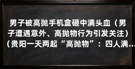 男子被高抛手机盒砸中满头血(男子遭遇意外、高抛物行为引发关注)(贵阳一天两起“高抛物”:四人满头满脸墨汁,一人被灭火器砸中丧命
