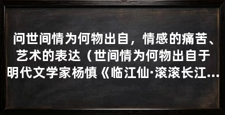 问世间情为何物出自，情感的痛苦、艺术的表达（世间情为何物出自于明代文学家杨慎《临江仙·滚滚长江东逝水》一词中的开头句