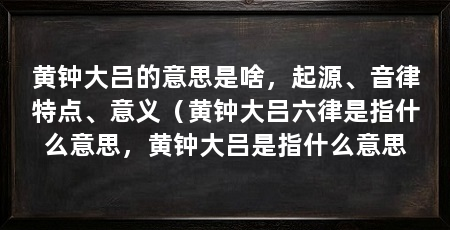 黄钟大吕的意思是啥,起源、音律特点、意义(黄钟大吕六律是指什么意思,黄钟大吕是指什么意思