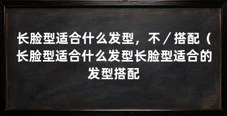 长脸型适合什么发型,不/搭配(长脸型适合什么发型长脸型适合的发型搭配