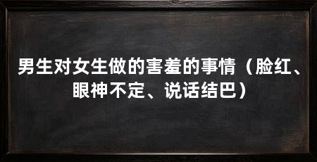 男生对女生做的害羞的事情（脸红、眼神不定、说话结巴）