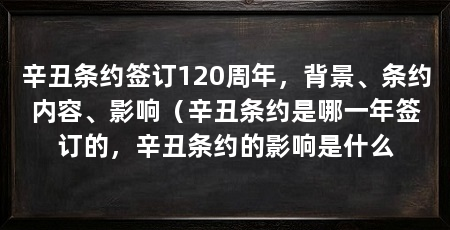 辛丑条约签订120周年,背景、条约内容、影响(辛丑条约是哪一年签订的,辛丑条约的影响是什么
