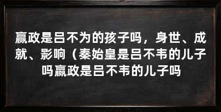 赢政是吕不为的孩子吗,身世、成就、影响(秦始皇是吕不韦的儿子吗嬴政是吕不韦的儿子吗