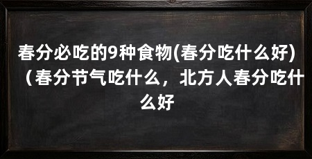春分必吃的9种食物(春分吃什么好)（春分节气吃什么，北方人春分吃什么好
