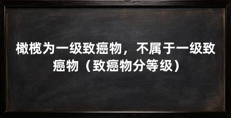 橄榄为一级致癌物,不属于一级致癌物(致癌物分等级)