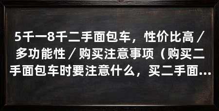5千一8千二手面包车,性价比高/多功能性/购买注意事项(购买二手面包车时要注意什么,买二手面包车需要注意什么