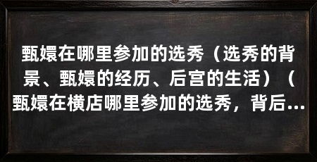 甄嬛在哪里参加的选秀（选秀的背景、甄嬛的经历、后宫的生活）（甄嬛在横店哪里参加的选秀，背后有许多不得不考虑的因素