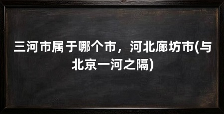 三河市属于哪个市,河北廊坊市(与北京一河之隔)