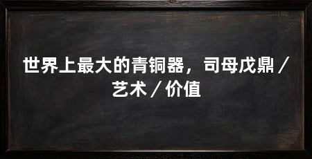 世界上最大的青铜器,司母戊鼎/艺术/价值