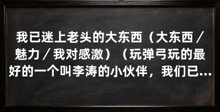 我已迷上老头的大东西(大东西/魅力/我对感激)(玩弹弓玩的最好的一个叫李涛的小伙伴,我们已经十来岁左右