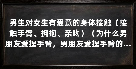 男生对女生有爱意的身体接触（接触手臂、拥抱、亲吻）（为什么男朋友爱捏手臂，男朋友爱捏手臂的原因有很多
