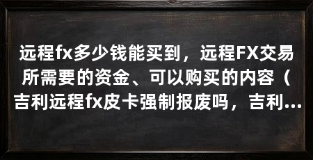 远程fx多少钱能买到，远程FX交易所需要的资金、可以购买的内容（吉利远程fx皮卡强制报废吗，吉利远程fx皮卡车报废年限为15年