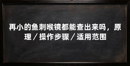 再小的鱼刺喉镜都能查出来吗,原理/操作步骤/适用范围