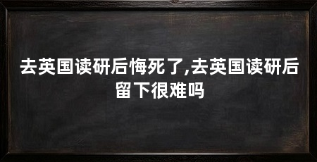 去英国读研后悔死了,去英国读研后留下很难吗