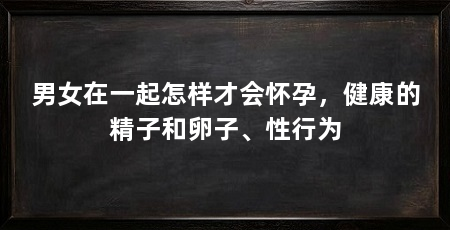 男女在一起怎样才会怀孕，健康的精子和卵子、性行为