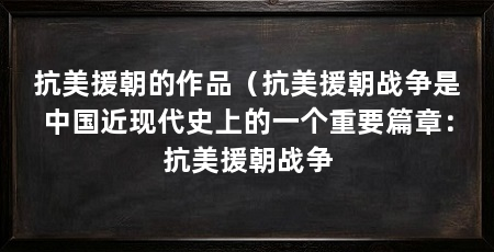 抗美援朝的作品(抗美援朝战争是中国近现代史上的一个重要篇章:抗美援朝战争