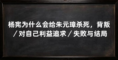 杨宪为什么会给朱元璋杀死，背叛／对自己利益追求／失败与结局