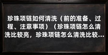 珍珠项链如何清洗（前的准备、过程、注意事项）（珍珠项链怎么清洗比较亮，珍珠项链怎么清洗比较亮丽