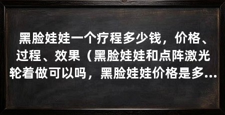 黑脸娃娃一个疗程多少钱,价格、过程、效果(黑脸娃娃和点阵激光轮着做可以吗,黑脸娃娃价格是多少钱