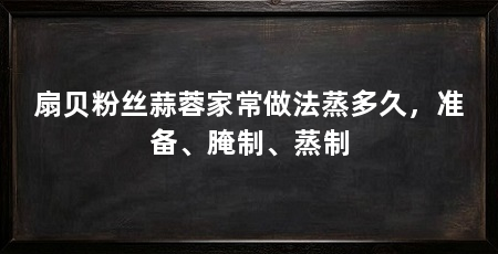 扇贝粉丝蒜蓉家常做法蒸多久，准备、腌制、蒸制