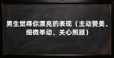 男生觉得你漂亮的表现(主动赞美、细微举动、关心照顾)