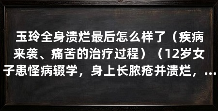 玉玲全身溃烂最后怎么样了(疾病来袭、痛苦的治疗过程)(12岁女子患怪病辍学,身上长脓疮并溃烂,生命的救赎玉玲长大了吗