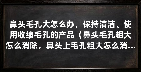 鼻头毛孔大怎么办，保持清洁、使用收缩毛孔的产品（鼻头毛孔粗大怎么消除，鼻头上毛孔粗大怎么消除缓解
