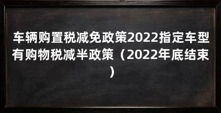 车辆购置税减免政策2022指定车型有购物税减半政策(2022年底结束)