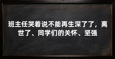 班主任哭着说不能再生深了了，离世了、同学们的关怀、坚强