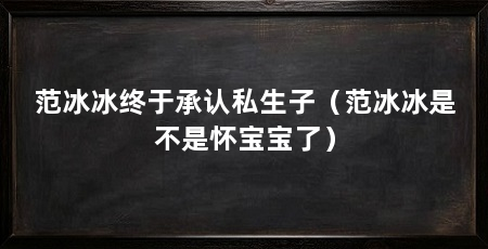 范冰冰终于承认私生子(范冰冰是不是怀宝宝了)