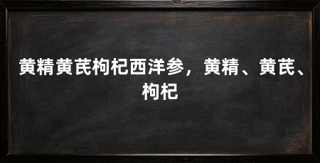 黄精黄芪枸杞西洋参，黄精、黄芪、枸杞